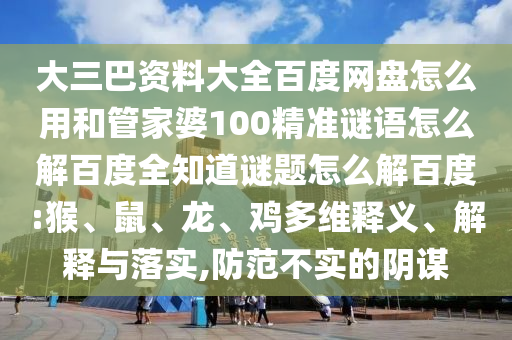 大三巴资料大全百度网盘怎么用和管家婆100精准谜语怎么解百度全知道谜题怎么解百度:猴、鼠、龙、鸡多维释义、解释与落实,防范不实的阴谋