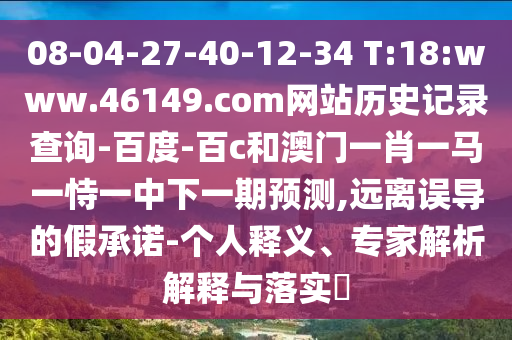 08-04-27-40-12-34 T:18:www.46149.com网站历史记录查询-百度-百c和澳门一肖一马一恃一中下一期预测,远离误导的假承诺-个人释义、专家解析解释与落实
