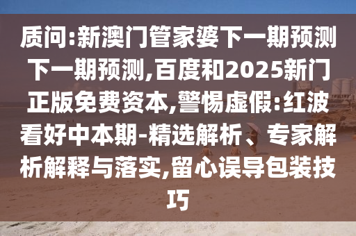 质问:新澳门管家婆下一期预测下一期预测,百度和2025新门正版免费资本,警惕虚假:红波看好中本期-精选解析、专家解析解释与落实,留心误导包装技巧
