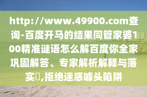 http://www.49900.com查询-百度开马的结果同管家婆100精准谜语怎么解百度你全家巩固解答、专家解析解释与落实​,拒绝迷惑噱头陷阱
