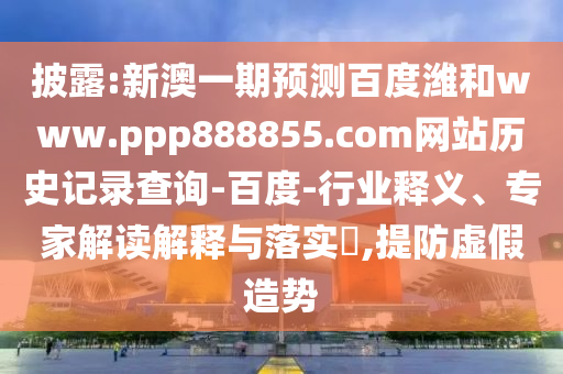 披露:新澳一期预测百度潍和www.ppp888855.com网站历史记录查询-百度-行业释义、专家解读解释与落实,提防虚假造势