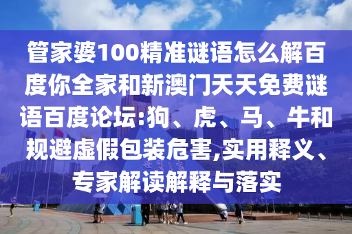 管家婆100精准谜语怎么解百度你全家和新澳门天天免费谜语百度论坛:狗、虎、马、牛和规避虚假包装危害,实用释义、专家解读解释与落实