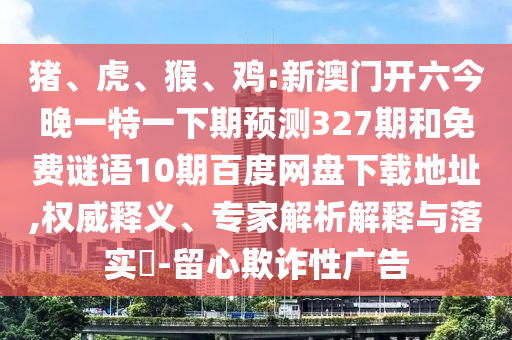 猪、虎、猴、鸡:新澳门开六今晚一特一下期预测327期和免费谜语10期百度网盘下载地址,权威释义、专家解析解释与落实​-留心欺诈性广告