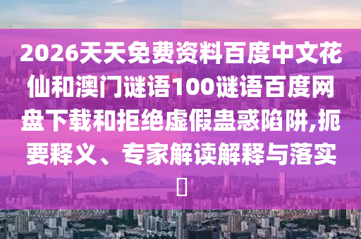 2026天天免费资料百度中文花仙和澳门谜语100谜语百度网盘下载和拒绝虚假蛊惑陷阱,扼要释义、专家解读解释与落实​