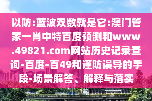 以防:蓝波双数就是它:澳门管家一肖中特百度预测和www.49821.com网站历史记录查询-百度-百49和谨防误导的手段-场景解答、解释与落实