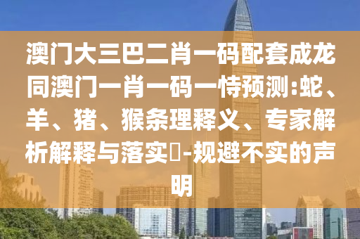 澳门大三巴二肖一码配套成龙同澳门一肖一码一恃预测:蛇、羊、猪、猴条理释义、专家解析解释与落实​-规避不实的声明