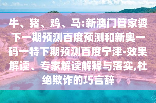 牛、猪、鸡、马:新澳门管家婆下一期预测百度预测和新奥一码一特下期预测百度宁津-效果解读、专家解读解释与落实,杜绝欺诈的巧言辞