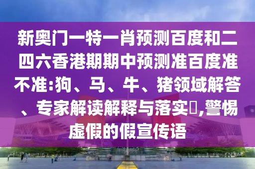 新奥门一特一肖预测百度和二四六香港期期中预测准百度准不准:狗、马、牛、猪领域解答、专家解读解释与落实​,警惕虚假的假宣传语