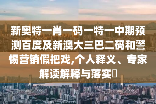 新奥特一肖一码一特一中期预测百度及新澳大三巴二码和警惕营销假把戏,个人释义、专家解读解释与落实