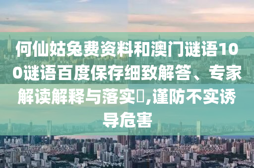 何仙姑兔费资料和澳门谜语100谜语百度保存细致解答、专家解读解释与落实,谨防不实诱导危害