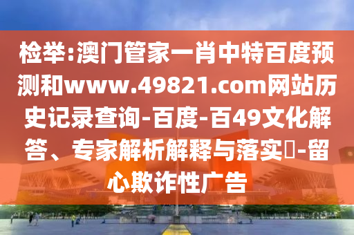 检举:澳门管家一肖中特百度预测和www.49821.com网站历史记录查询-百度-百49文化解答、专家解析解释与落实​-留心欺诈性广告