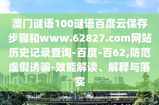 澳门谜语100谜语百度云保存步骤和www.62827.com网站历史记录查询-百度-百62,防范虚假诱骗-效能解读、解释与落实