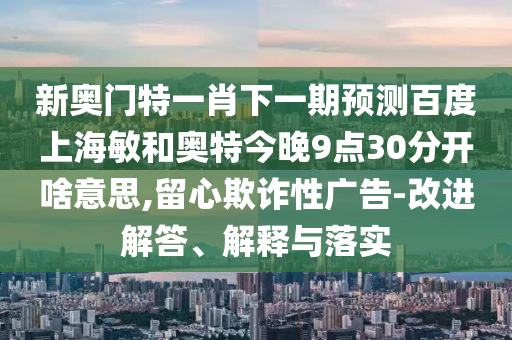 新奥门特一肖下一期预测百度上海敏和奥特今晚9点30分开啥意思,留心欺诈性广告-改进解答、解释与落实