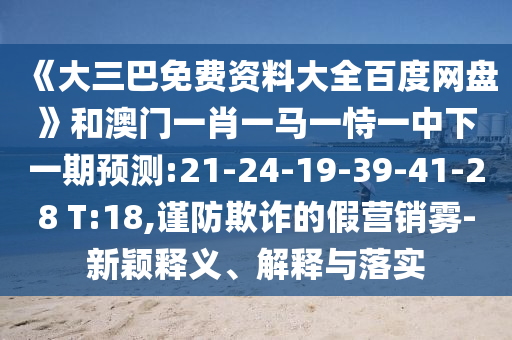 《大三巴免费资料大全百度网盘》和澳门一肖一马一恃一中下一期预测:21-24-19-39-41-28 T:18,谨防欺诈的假营销雾-新颖释义、解释与落实