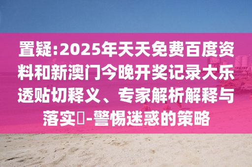 置疑:2025年天天免费百度资料和新澳门今晚开奖记录大乐透贴切释义、专家解析解释与落实-警惕迷惑的策略
