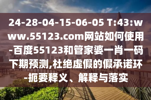 24-28-04-15-06-05 T:43:www.55123.com网站如何使用-百度55123和管家婆一肖一码下期预测,杜绝虚假的假承诺环-扼要释义、解释与落实