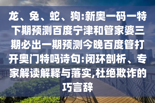 龙、兔、蛇、狗:新奥一码一特下期预测百度宁津和管家婆三期必出一期预测今晚百度管打开奥门特吗诗句:闭环剖析、专家解读解释与落实,杜绝欺诈的巧言辞