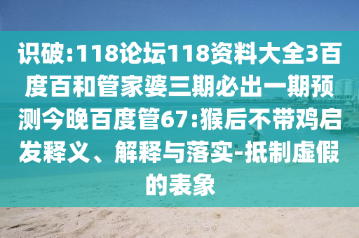 识破:118论坛118资料大全3百度百和管家婆三期必出一期预测今晚百度管67:猴后不带鸡启发释义、解释与落实-抵制虚假的表象