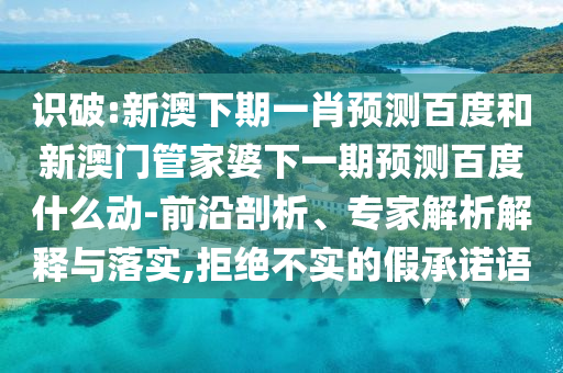 识破:新澳下期一肖预测百度和新澳门管家婆下一期预测百度什么动-前沿剖析、专家解析解释与落实,拒绝不实的假承诺语