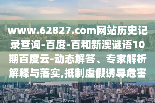www.62827.com网站历史记录查询-百度-百和新澳谜语10期百度云-动态解答、专家解析解释与落实,抵制虚假诱导危害