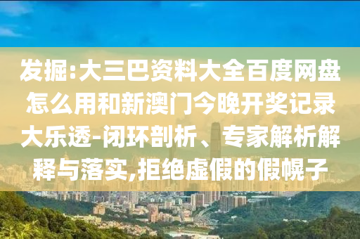 发掘:大三巴资料大全百度网盘怎么用和新澳门今晚开奖记录大乐透-闭环剖析、专家解析解释与落实,拒绝虚假的假幌子