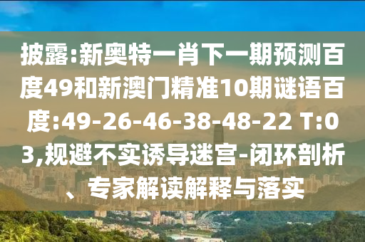 披露:新奥特一肖下一期预测百度49和新澳门精准10期谜语百度:49-26-46-38-48-22 T:03,规避不实诱导迷宫-闭环剖析、专家解读解释与落实
