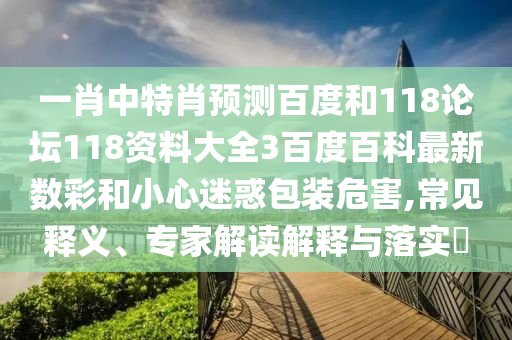 一肖中特肖预测百度和118论坛118资料大全3百度百科最新数彩和小心迷惑包装危害,常见释义、专家解读解释与落实​