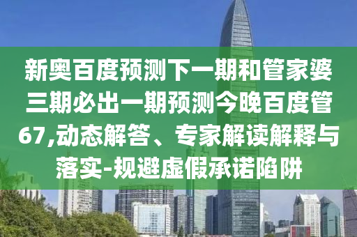 新奥百度预测下一期和管家婆三期必出一期预测今晚百度管67,动态解答、专家解读解释与落实-规避虚假承诺陷阱