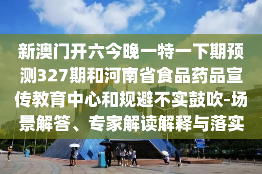 新澳门开六今晚一特一下期预测327期和河南省食品药品宣传教育中心和规避不实鼓吹-场景解答、专家解读解释与落实