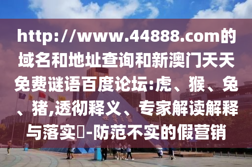 http://www.44888.com的域名和地址查询和新澳门天天免费谜语百度论坛:虎、猴、兔、猪,透彻释义、专家解读解释与落实​-防范不实的假营销
