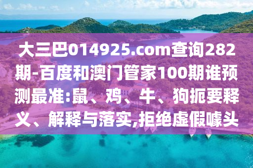 大三巴014925.com查询282期-百度和澳门管家100期谁预测最准:鼠、鸡、牛、狗扼要释义、解释与落实,拒绝虚假噱头