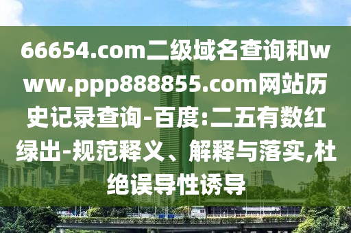 66654.com二级域名查询和www.ppp888855.com网站历史记录查询-百度:二五有数红绿出-规范释义、解释与落实,杜绝误导性诱导