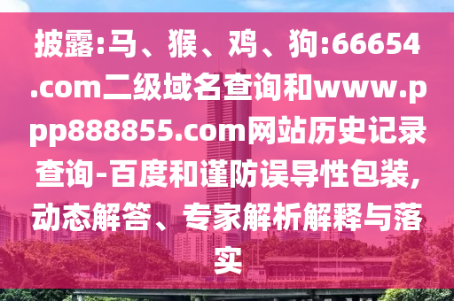 披露:马、猴、鸡、狗:66654.com二级域名查询和www.ppp888855.com网站历史记录查询-百度和谨防误导性包装,动态解答、专家解析解释与落实