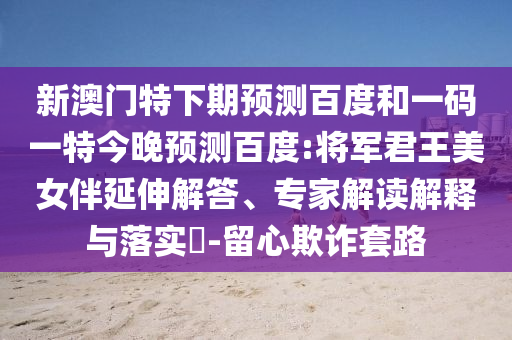 新澳门特下期预测百度和一码一特今晚预测百度:将军君王美女伴延伸解答、专家解读解释与落实​-留心欺诈套路