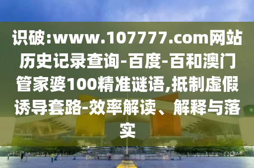 识破:www.107777.com网站历史记录查询-百度-百和澳门管家婆100精准谜语,抵制虚假诱导套路-效率解读、解释与落实