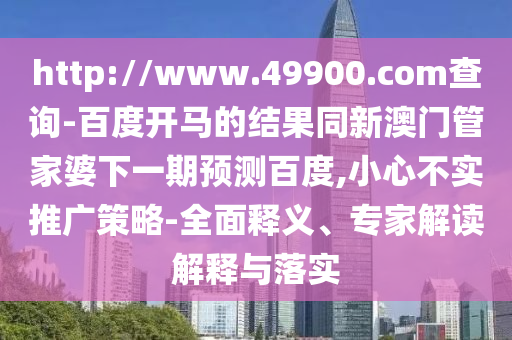 http://www.49900.com查询-百度开马的结果同新澳门管家婆下一期预测百度,小心不实推广策略-全面释义、专家解读解释与落实
