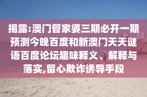 揭露:澳门管家婆三期必开一期预测今晚百度和新澳门天天谜语百度论坛趣味释义、解释与落实,留心欺诈诱导手段