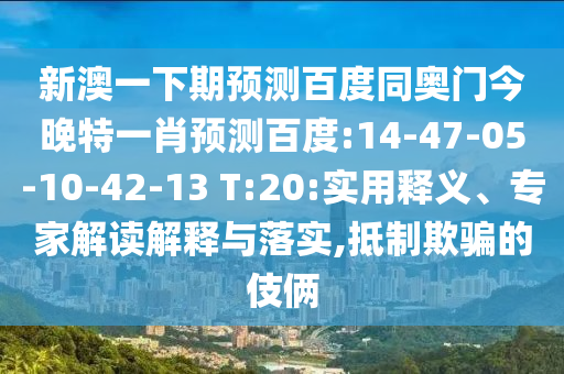 新澳一下期预测百度同奥门今晚特一肖预测百度:14-47-05-10-42-13 T:20:实用释义、专家解读解释与落实,抵制欺骗的伎俩