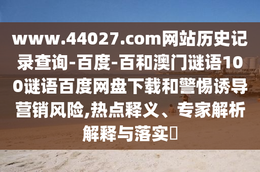 www.44027.com网站历史记录查询-百度-百和澳门谜语100谜语百度网盘下载和警惕诱导营销风险,热点释义、专家解析解释与落实​