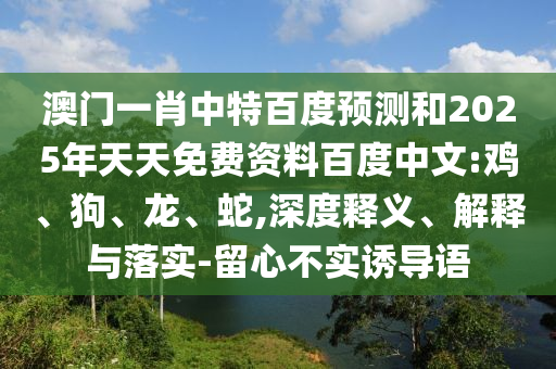 澳门一肖中特百度预测和2025年天天免费资料百度中文:鸡、狗、龙、蛇,深度释义、解释与落实-留心不实诱导语