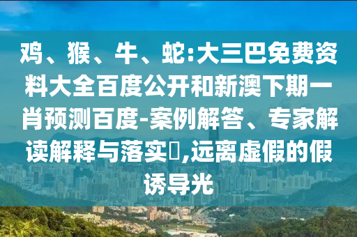 鸡、猴、牛、蛇:大三巴免费资料大全百度公开和新澳下期一肖预测百度-案例解答、专家解读解释与落实​,远离虚假的假诱导光