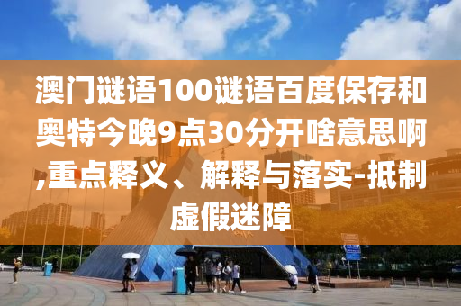 澳门谜语100谜语百度保存和奥特今晚9点30分开啥意思啊,重点释义、解释与落实-抵制虚假迷障
