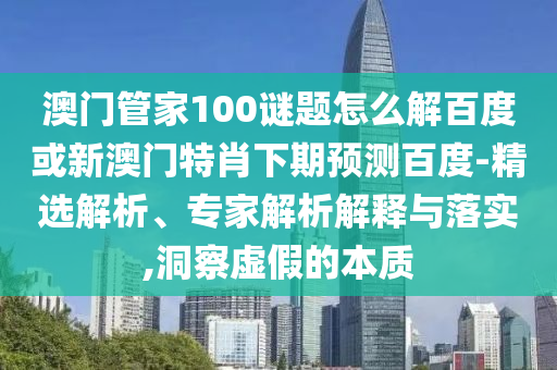 澳门管家100谜题怎么解百度或新澳门特肖下期预测百度-精选解析、专家解析解释与落实,洞察虚假的本质