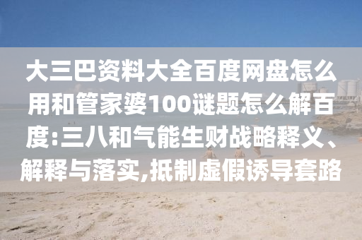 大三巴资料大全百度网盘怎么用和管家婆100谜题怎么解百度:三八和气能生财战略释义、解释与落实,抵制虚假诱导套路