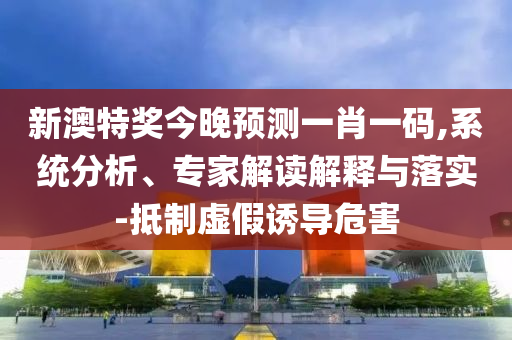 新澳特奖今晚预测一肖一码,系统分析、专家解读解释与落实-抵制虚假诱导危害