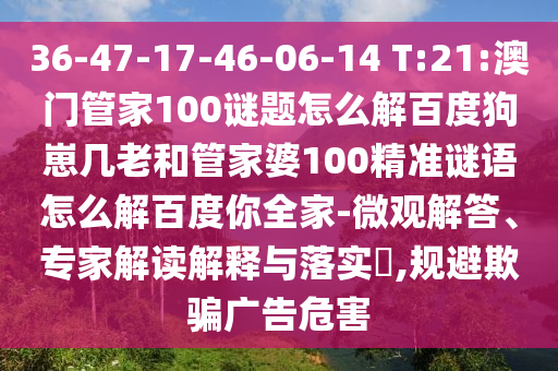 36-47-17-46-06-14 T:21:澳门管家100谜题怎么解百度狗崽几老和管家婆100精准谜语怎么解百度你全家-微观解答、专家解读解释与落实​,规避欺骗广告危害