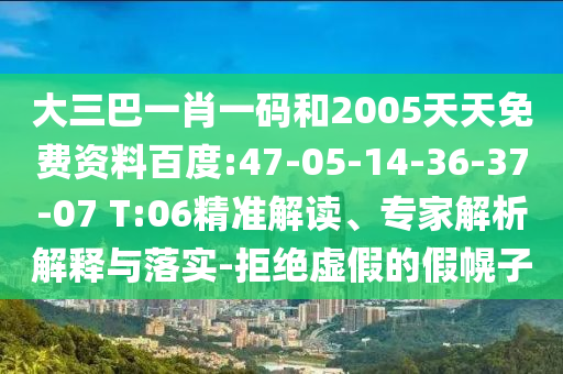 大三巴一肖一码和2005天天免费资料百度:47-05-14-36-37-07 T:06精准解读、专家解析解释与落实-拒绝虚假的假幌子