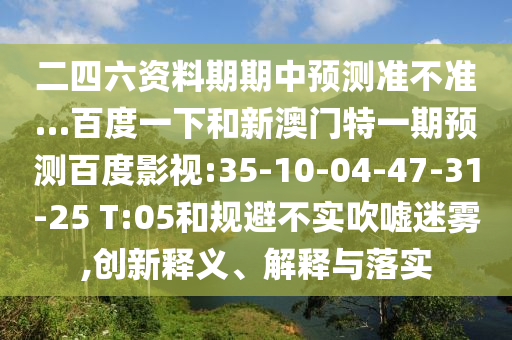 二四六资料期期中预测准不准…百度一下和新澳门特一期预测百度影视:35-10-04-47-31-25 T:05和规避不实吹嘘迷雾,创新释义、解释与落实