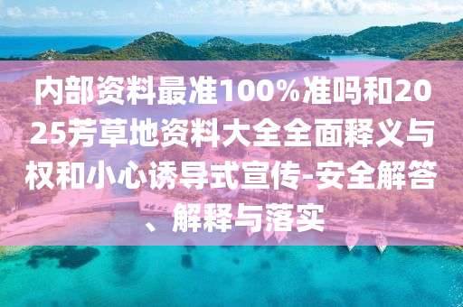内部资料最准100%准吗和2025芳草地资料大全全面释义与权和小心诱导式宣传-安全解答、解释与落实