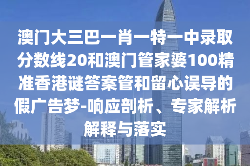 澳门大三巴一肖一特一中录取分数线20和澳门管家婆100精准香港谜答案管和留心误导的假广告梦-响应剖析、专家解析解释与落实